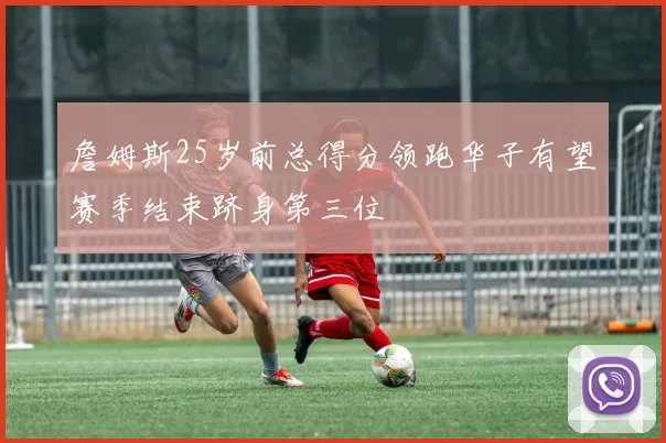 詹姆斯25岁前总得分领跑华子有望赛季结束跻身第三位