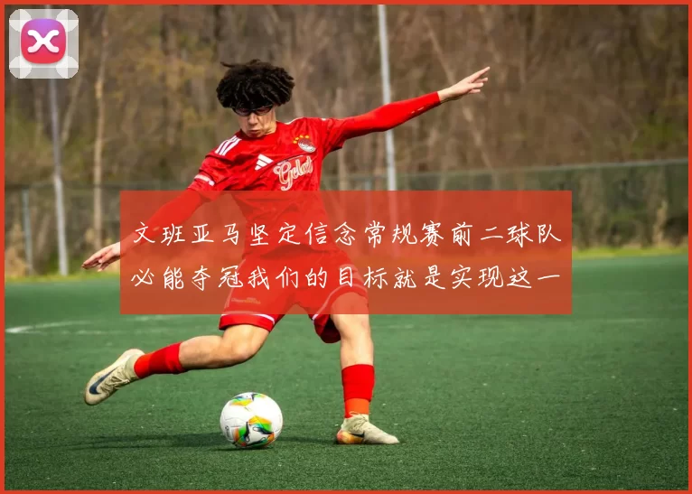 文班亚马坚定信念常规赛前二球队必能夺冠我们的目标就是实现这一伟大梦想