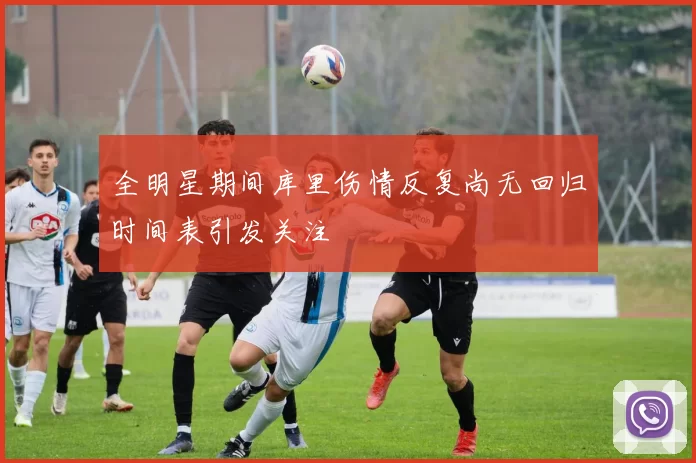 全明星期间库里伤情反复尚无回归时间表引发关注