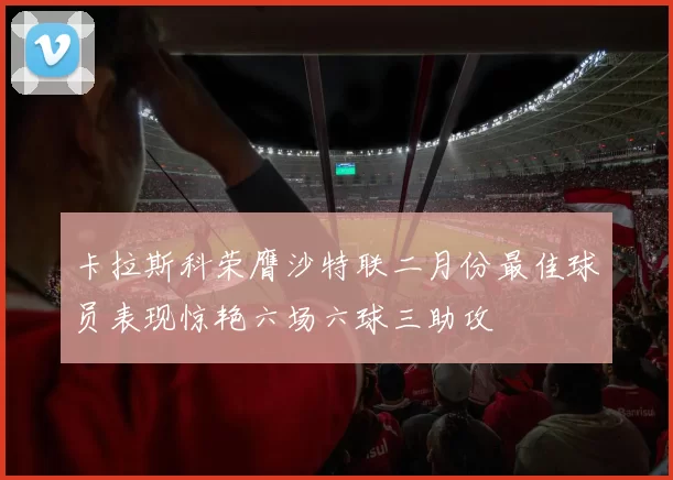 卡拉斯科荣膺沙特联二月份最佳球员表现惊艳六场六球三助攻