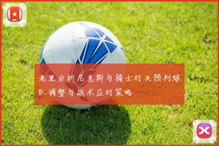 老里分析尼克斯与骑士对决预判球队调整与战术应对策略