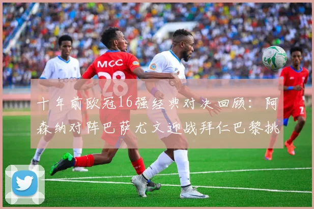 十年前欧冠16强经典对决回顾：阿森纳对阵巴萨尤文迎战拜仁巴黎挑战切尔西