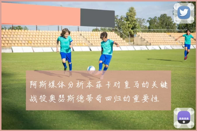 阿斯媒体分析本菲卡对皇马的关键战役奥瑟斯德蒂奇回归的重要性