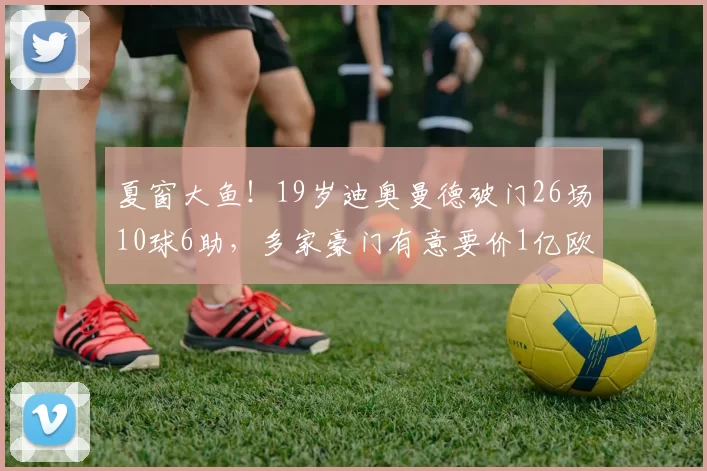 夏窗大鱼！19岁迪奥曼德破门26场10球6助，多家豪门有意要价1亿欧
