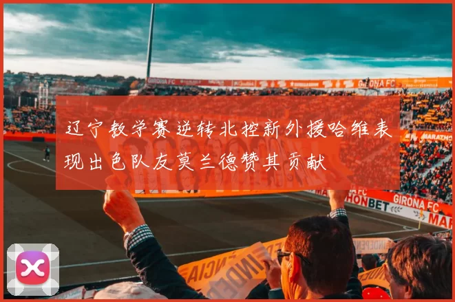 辽宁教学赛逆转北控新外援哈维表现出色队友莫兰德赞其贡献