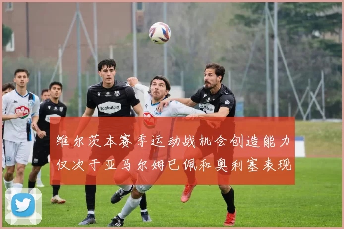维尔茨本赛季运动战机会创造能力仅次于亚马尔姆巴佩和奥利塞表现突出