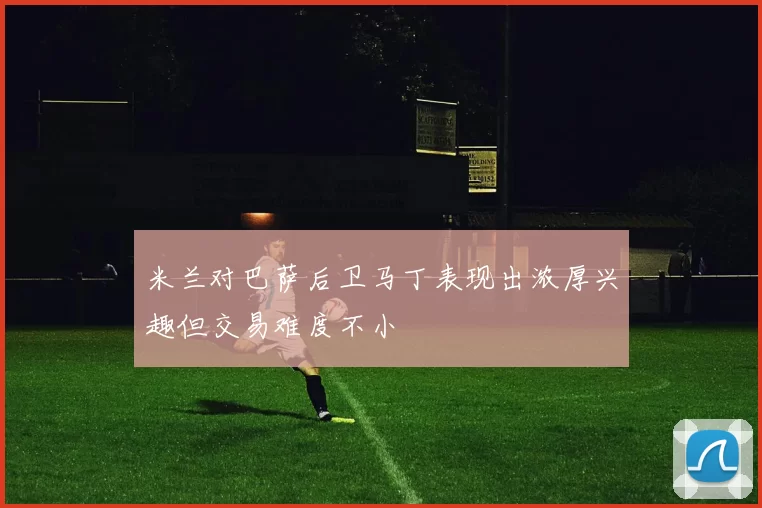 米兰对巴萨后卫马丁表现出浓厚兴趣但交易难度不小