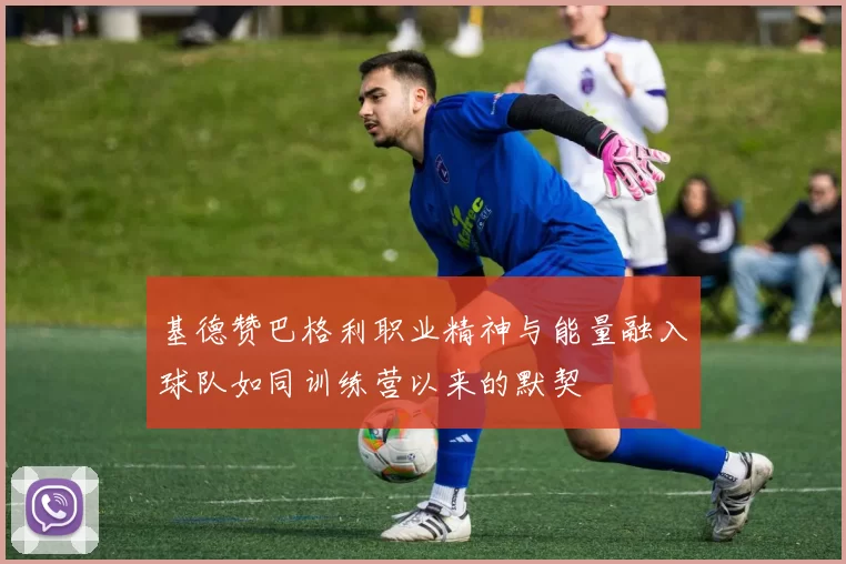 基德赞巴格利职业精神与能量融入球队如同训练营以来的默契
