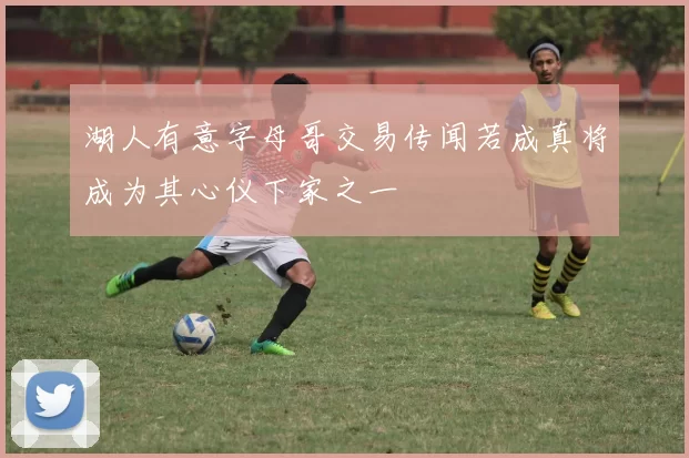 湖人有意字母哥交易传闻若成真将成为其心仪下家之一