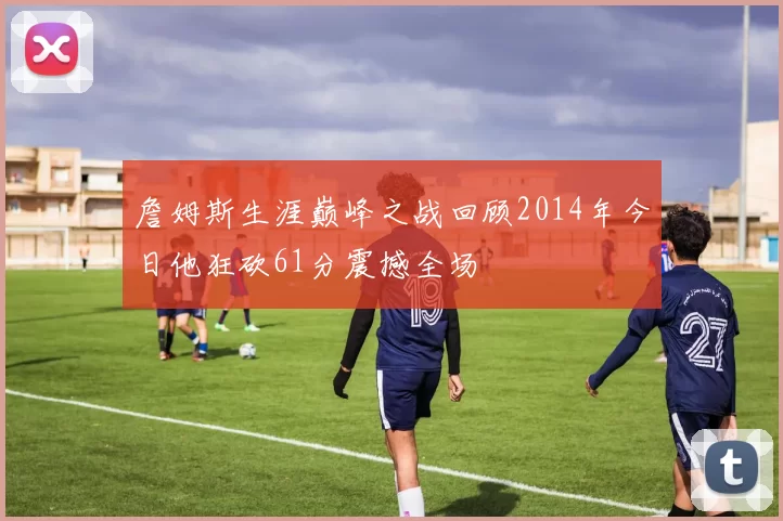 詹姆斯生涯巅峰之战回顾2014年今日他狂砍61分震撼全场