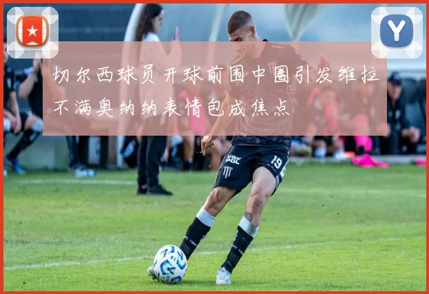 切尔西球员开球前围中圈引发维拉不满奥纳纳表情包成焦点