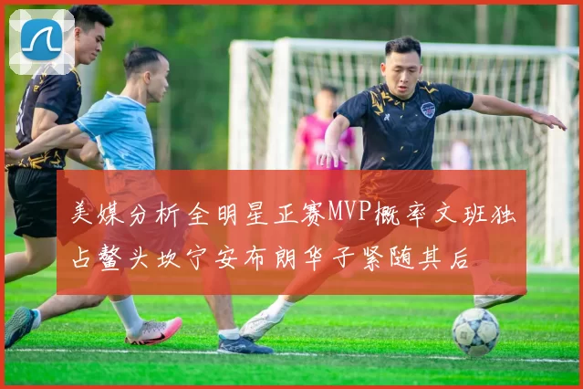 美媒分析全明星正赛MVP概率文班独占鳌头坎宁安布朗华子紧随其后