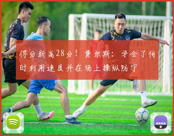 得分新高28分！费尔斯：学会了何时利用速度并在场上操纵防守
