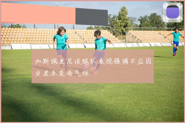 加斯佩里尼谈球队表现强调不应因分差未变而气馁