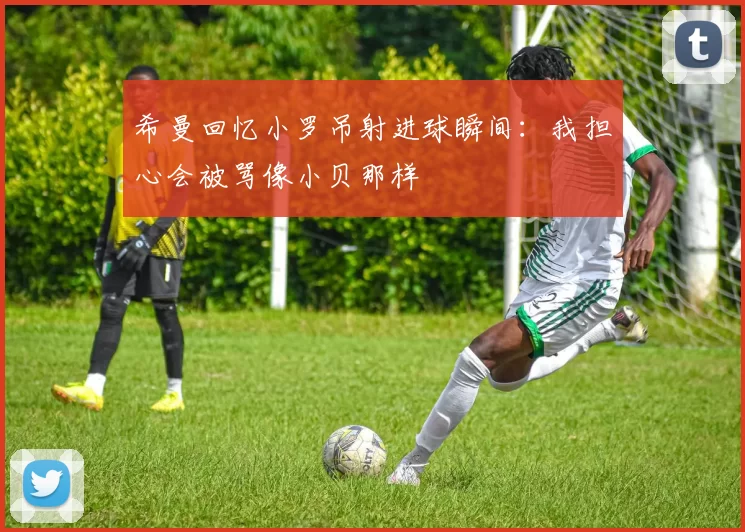 希曼回忆小罗吊射进球瞬间：我担心会被骂像小贝那样