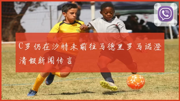 C罗仍在沙特未前往马德里罗马诺澄清假新闻传言