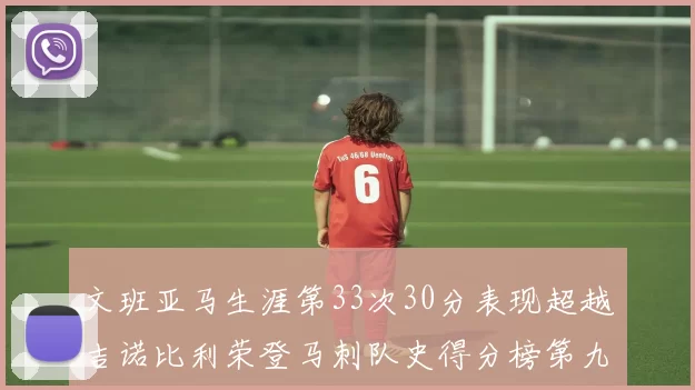 文班亚马生涯第33次30分表现超越吉诺比利荣登马刺队史得分榜第九位