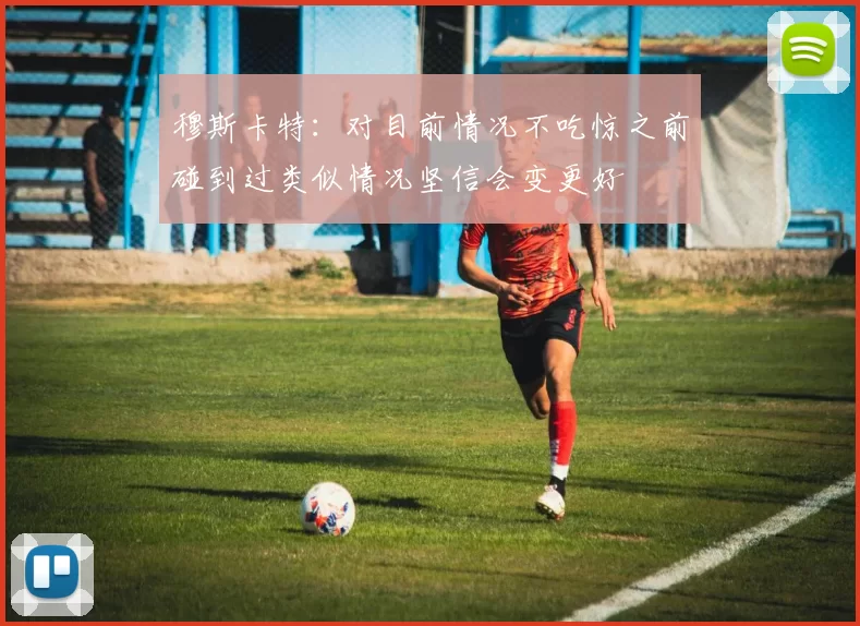 穆斯卡特：对目前情况不吃惊之前碰到过类似情况坚信会变更好