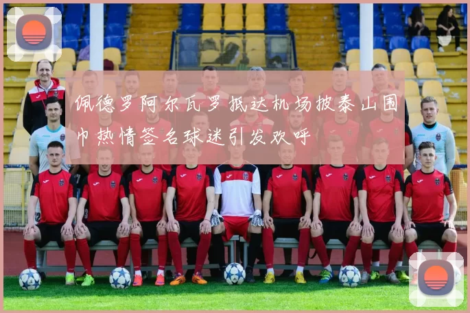 佩德罗阿尔瓦罗抵达机场披泰山围巾热情签名球迷引发欢呼